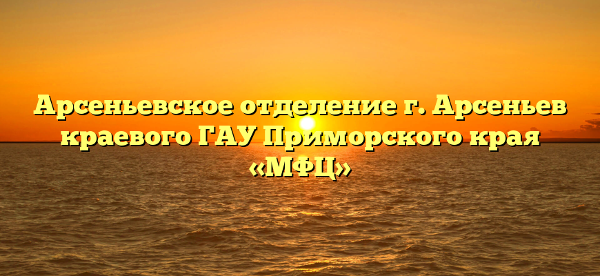 Арсеньевское отделение г. Арсеньев краевого ГАУ Приморского края «МФЦ»