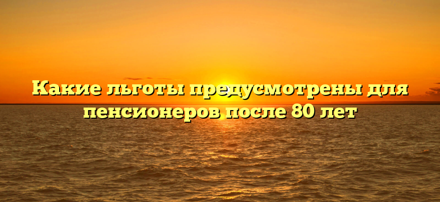 Какие льготы предусмотрены для пенсионеров после 80 лет