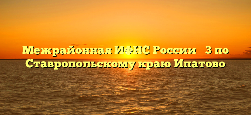 Межрайонная ИФНС России № 3 по Ставропольскому краю Ипатово