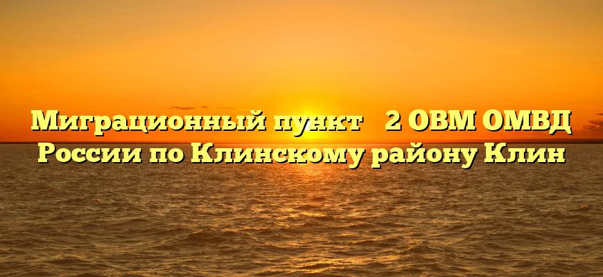 Миграционный пункт № 2 ОВМ ОМВД России по Клинскому району Клин