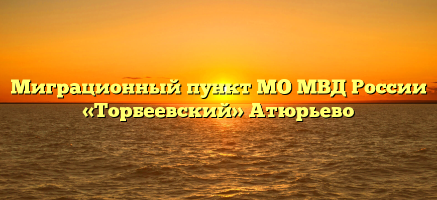 Миграционный пункт МО МВД России «Торбеевский» Атюрьево