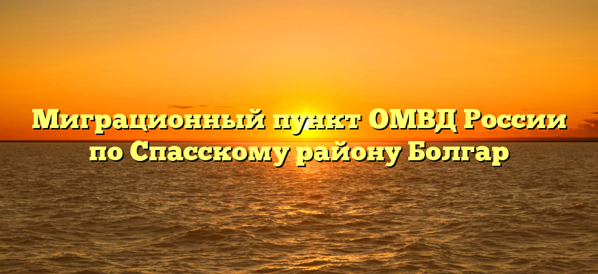 Миграционный пункт ОМВД России по Спасскому району Болгар