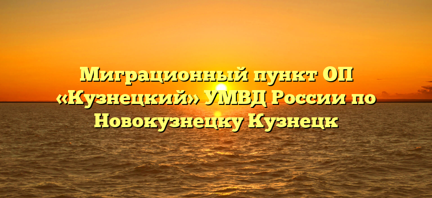 Миграционный пункт ОП «Кузнецкий» УМВД России по Новокузнецку Кузнецк