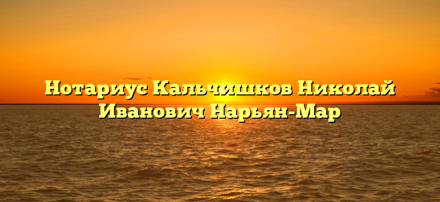 Нотариус Кальчишков Николай Иванович Нарьян-Мар