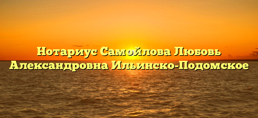 Нотариус Самойлова Любовь Александровна Ильинско-Подомское