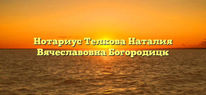 Нотариус Телкова Наталия Вячеславовна Богородицк