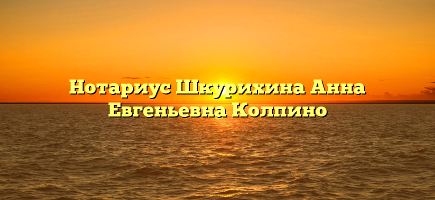 Нотариус Шкурихина Анна Евгеньевна Колпино