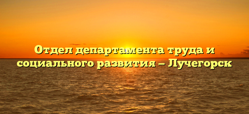 Отдел департамента труда и социального развития — Лучегорск