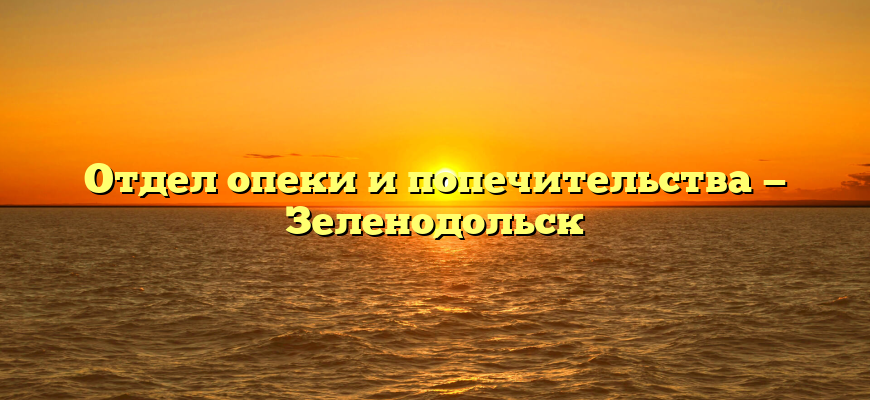 Отдел опеки и попечительства — Зеленодольск