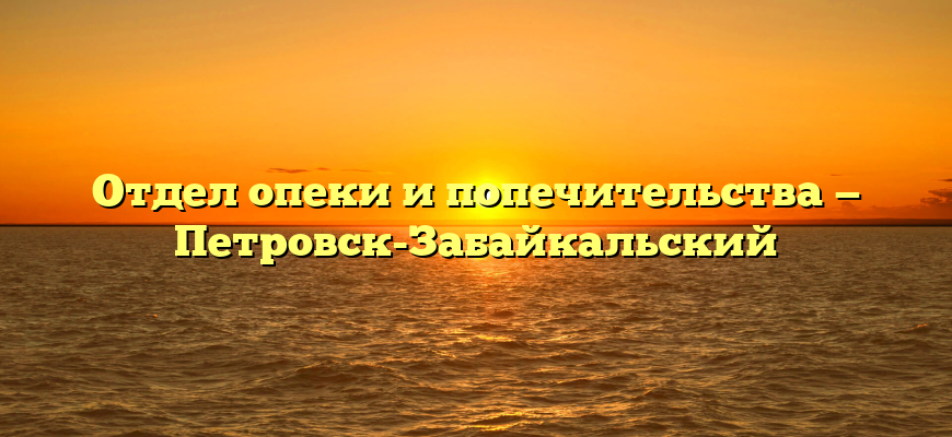 Отдел опеки и попечительства — Петровск-Забайкальский