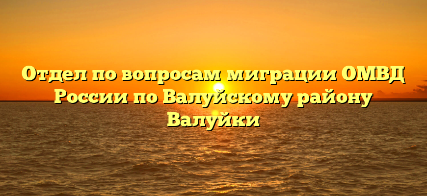 Отдел по вопросам миграции ОМВД России по Валуйскому району Валуйки