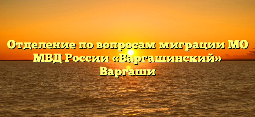 Отделение по вопросам миграции МО МВД России «Варгашинский» Варгаши