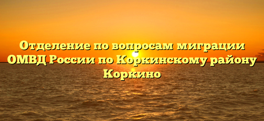 Отделение по вопросам миграции ОМВД России по Коркинскому району Коркино