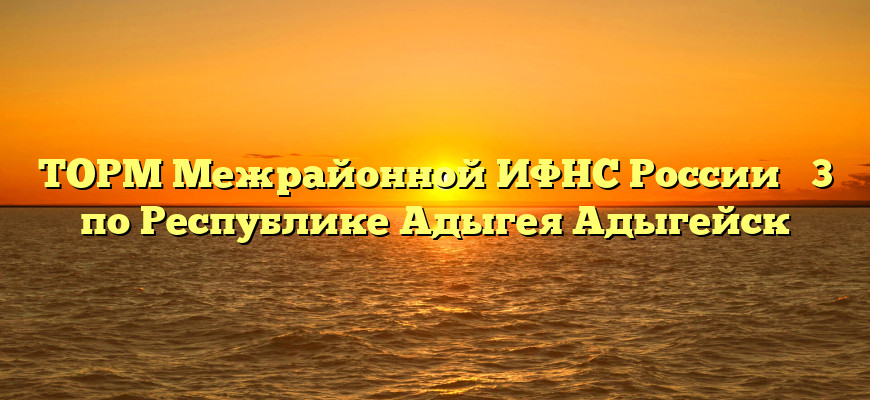 ТОРМ Межрайонной ИФНС России № 3 по Республике Адыгея Адыгейск
