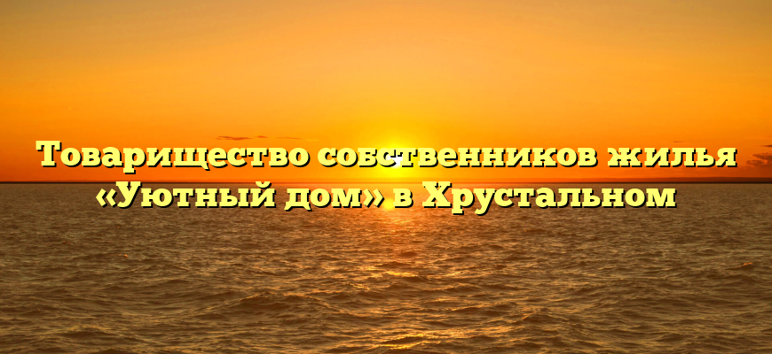 Товарищество собственников жилья «Уютный дом» в Хрустальном