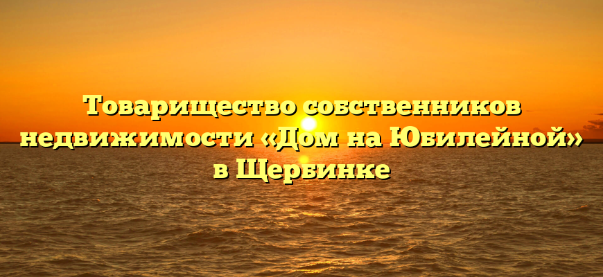 Товарищество собственников недвижимости «Дом на Юбилейной» в Щербинке