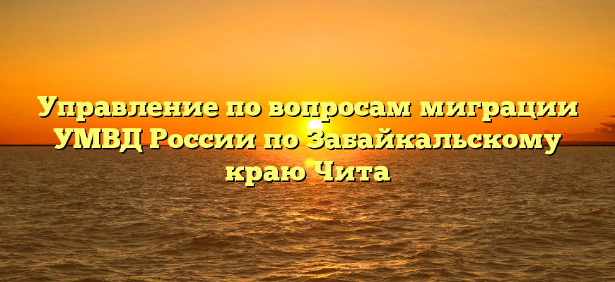 Управление по вопросам миграции УМВД России по Забайкальскому краю Чита