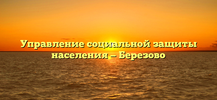 Управление социальной защиты населения — Березово