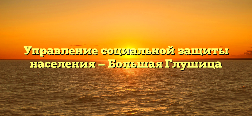 Управление социальной защиты населения — Большая Глушица