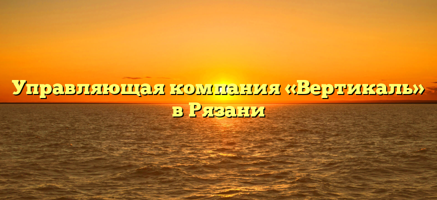 Управляющая компания «Вертикаль» в Рязани