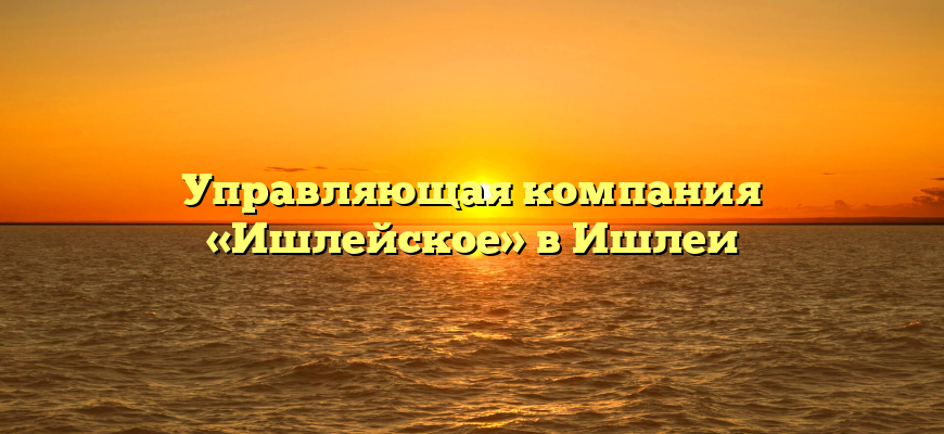 Управляющая компания «Ишлейское» в Ишлеи