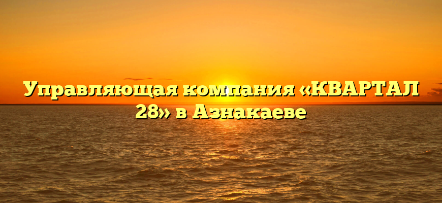Управляющая компания «КВАРТАЛ 28» в Азнакаеве