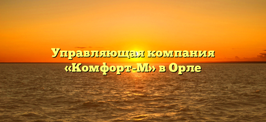 Управляющая компания «Комфорт-М» в Орле