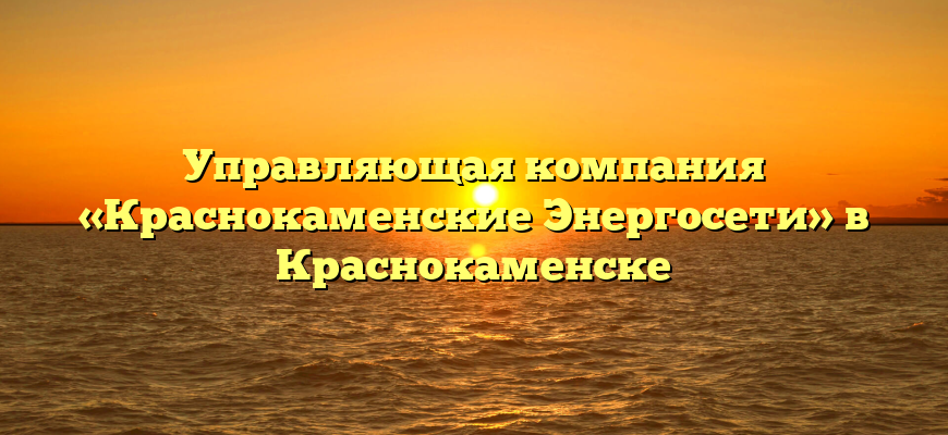 Управляющая компания «Краснокаменские Энергосети» в Краснокаменске