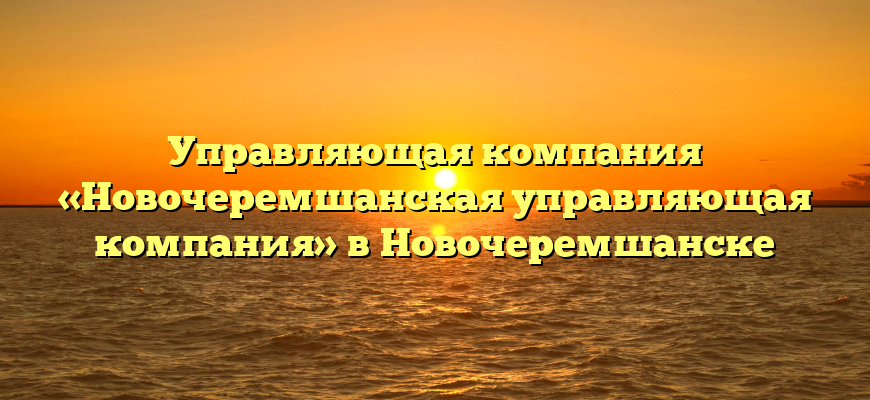 Управляющая компания «Новочеремшанская управляющая компания» в Новочеремшанске