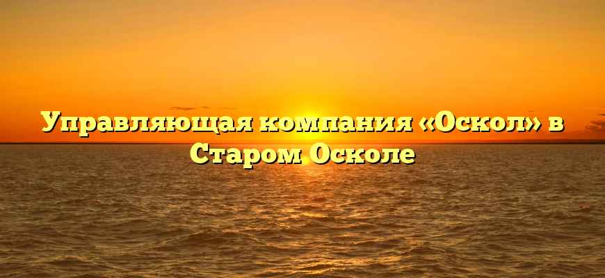 Управляющая компания «Оскол» в Старом Осколе