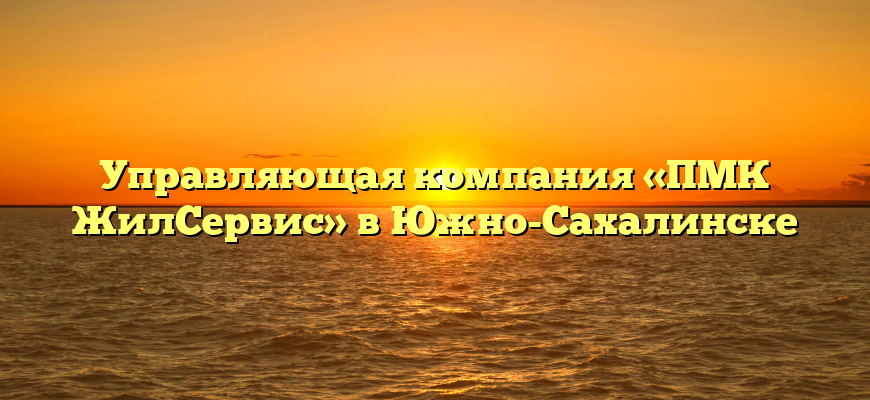 Управляющая компания «ПМК ЖилСервис» в Южно-Сахалинске