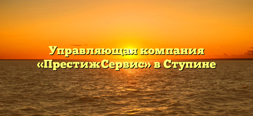 Управляющая компания «ПрестижСервис» в Ступине