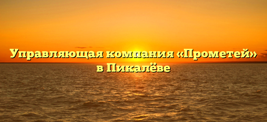 Управляющая компания «Прометей» в Пикалёве