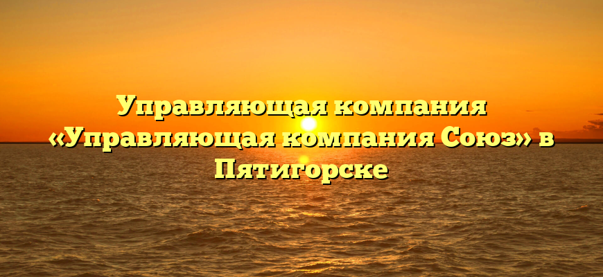 Управляющая компания «Управляющая компания Союз» в Пятигорске
