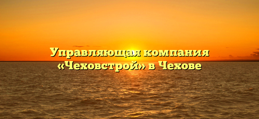 Управляющая компания «Чеховстрой» в Чехове