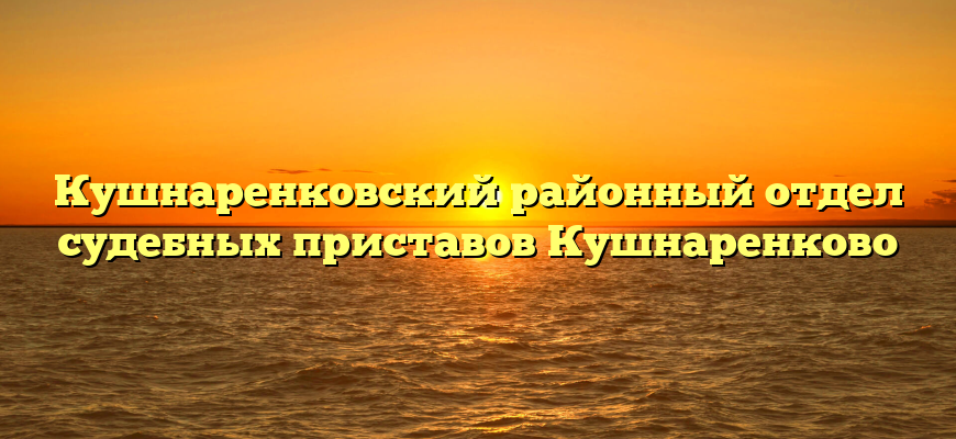 Кушнаренковский районный отдел судебных приставов Кушнаренково