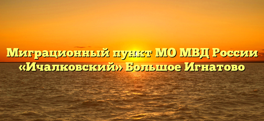 Миграционный пункт МО МВД России «Ичалковский» Большое Игнатово