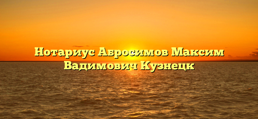 Нотариус Абросимов Максим Вадимович Кузнецк