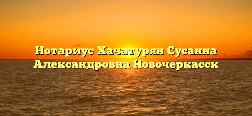 Нотариус Хачатурян Сусанна Александровна Новочеркасск