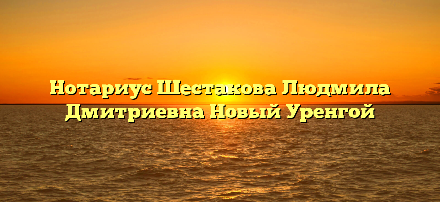 Нотариус Шестакова Людмила Дмитриевна Новый Уренгой