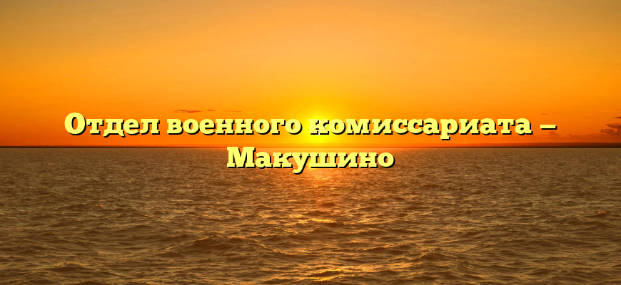 Отдел военного комиссариата — Макушино