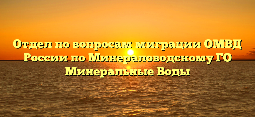 Отдел по вопросам миграции ОМВД России по Минераловодскому ГО Минеральные Воды