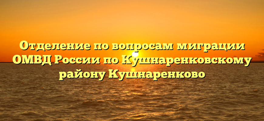 Отделение по вопросам миграции ОМВД России по Кушнаренковскому району Кушнаренково
