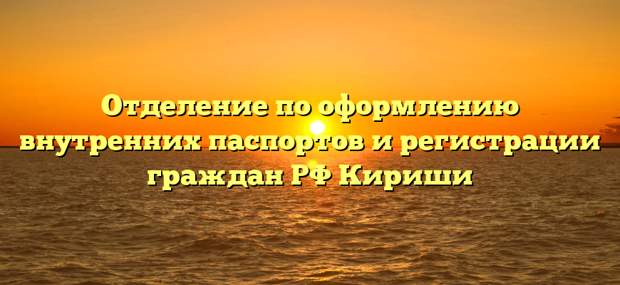 Отделение по оформлению внутренних паспортов и регистрации граждан РФ Кириши