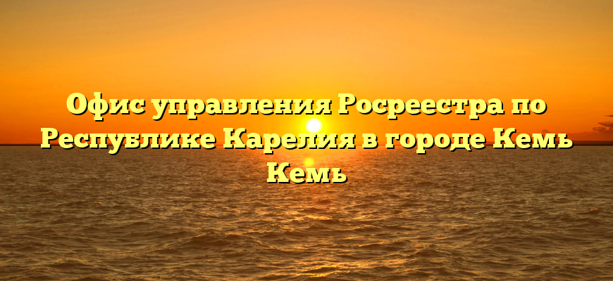 Офис управления Росреестра по Республике Карелия в городе Кемь Кемь