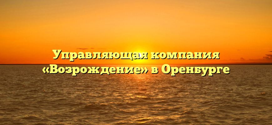 Управляющая компания «Возрождение» в Оренбурге