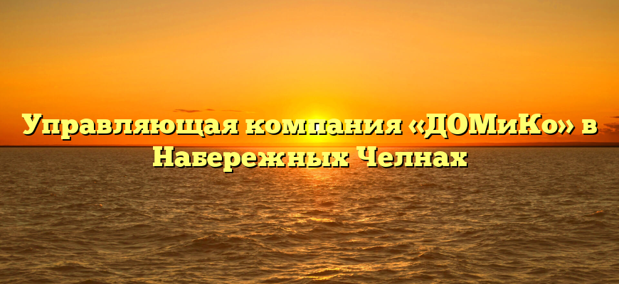 Управляющая компания «ДОМиКо» в Набережных Челнах
