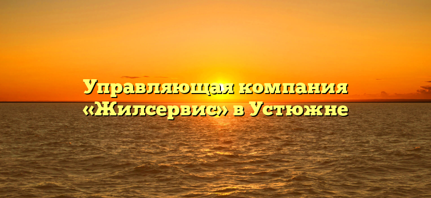 Управляющая компания «Жилсервис» в Устюжне