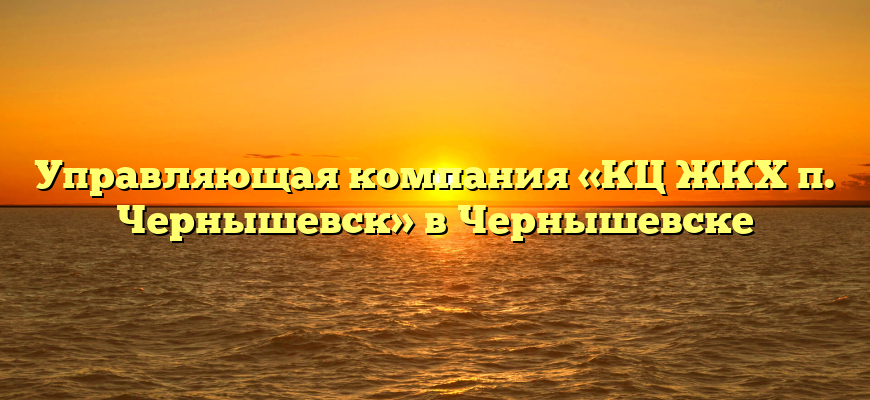 Управляющая компания «КЦ ЖКХ п. Чернышевск» в Чернышевске