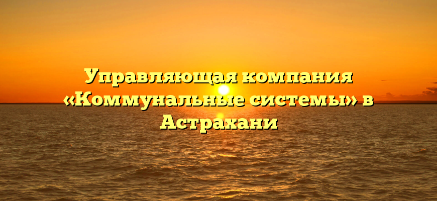 Управляющая компания «Коммунальные системы» в Астрахани
